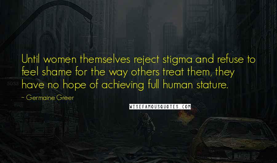 Germaine Greer Quotes: Until women themselves reject stigma and refuse to feel shame for the way others treat them, they have no hope of achieving full human stature.