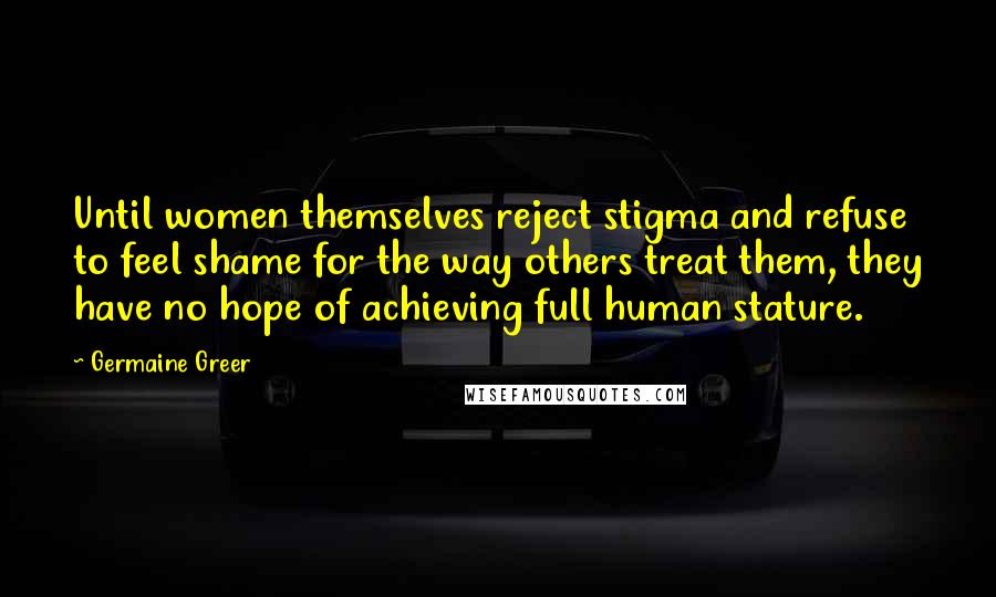 Germaine Greer Quotes: Until women themselves reject stigma and refuse to feel shame for the way others treat them, they have no hope of achieving full human stature.