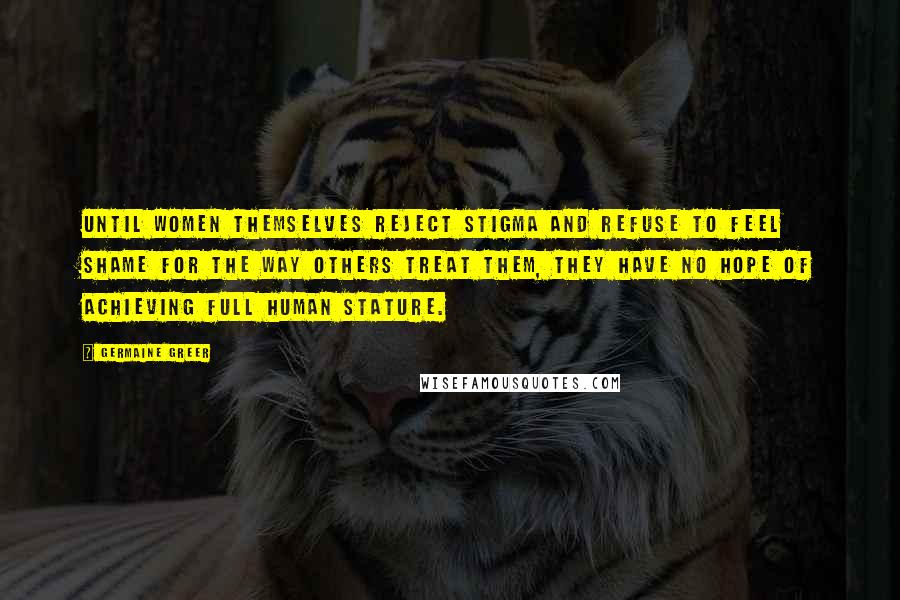 Germaine Greer Quotes: Until women themselves reject stigma and refuse to feel shame for the way others treat them, they have no hope of achieving full human stature.