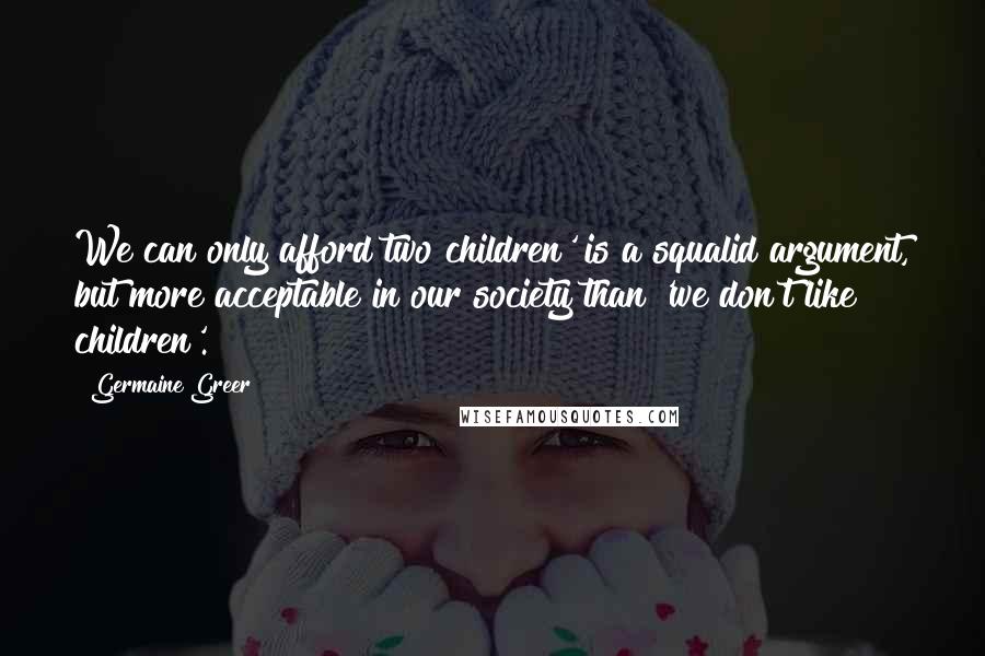 Germaine Greer Quotes: We can only afford two children' is a squalid argument, but more acceptable in our society than 'we don't like children'.