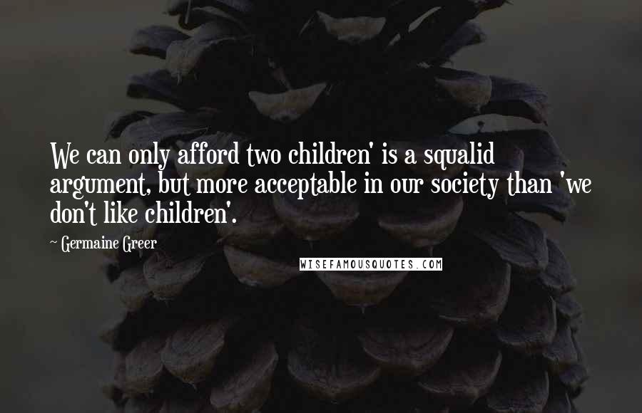 Germaine Greer Quotes: We can only afford two children' is a squalid argument, but more acceptable in our society than 'we don't like children'.