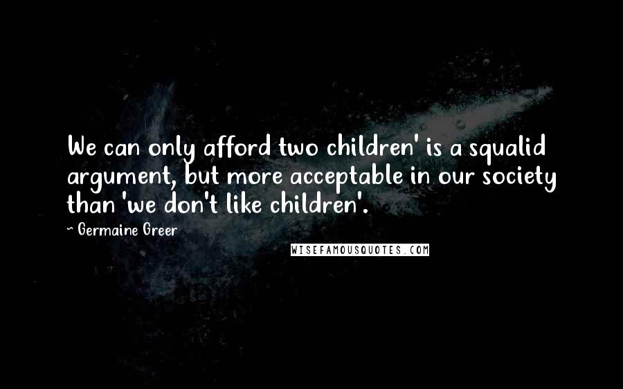 Germaine Greer Quotes: We can only afford two children' is a squalid argument, but more acceptable in our society than 'we don't like children'.