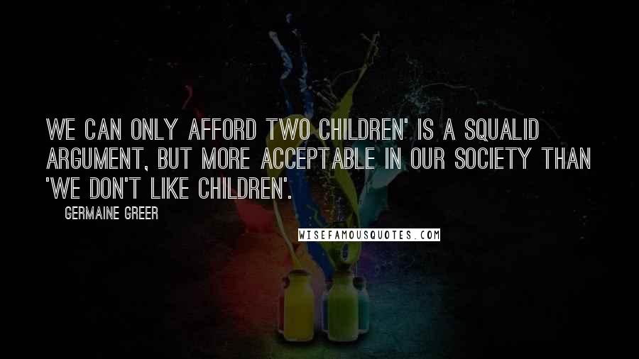 Germaine Greer Quotes: We can only afford two children' is a squalid argument, but more acceptable in our society than 'we don't like children'.