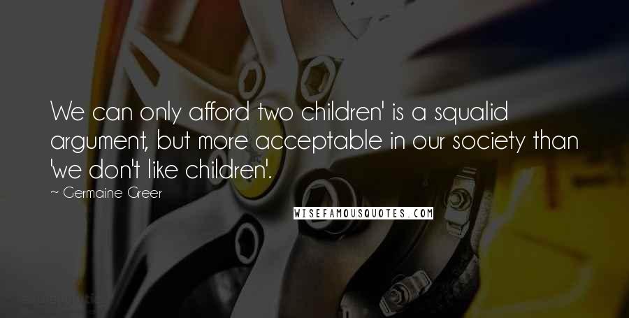 Germaine Greer Quotes: We can only afford two children' is a squalid argument, but more acceptable in our society than 'we don't like children'.