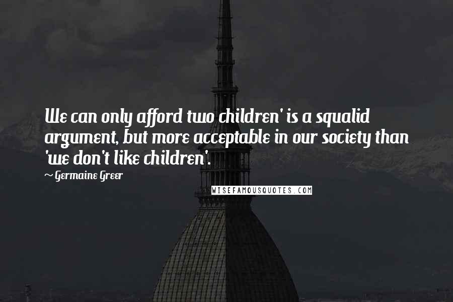 Germaine Greer Quotes: We can only afford two children' is a squalid argument, but more acceptable in our society than 'we don't like children'.