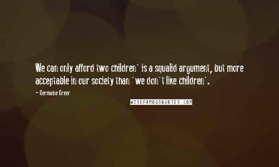 Germaine Greer Quotes: We can only afford two children' is a squalid argument, but more acceptable in our society than 'we don't like children'.