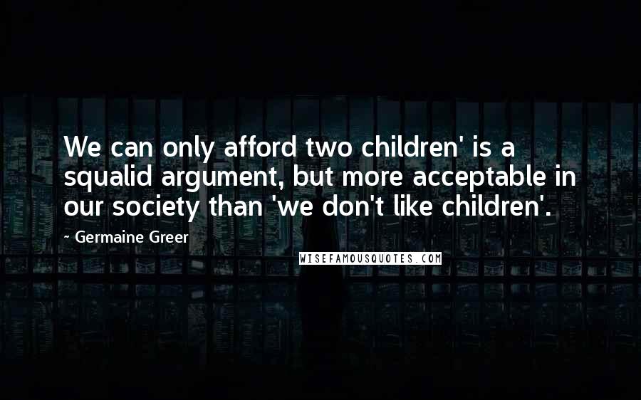 Germaine Greer Quotes: We can only afford two children' is a squalid argument, but more acceptable in our society than 'we don't like children'.