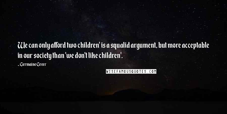 Germaine Greer Quotes: We can only afford two children' is a squalid argument, but more acceptable in our society than 'we don't like children'.