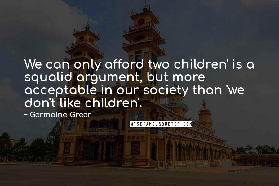 Germaine Greer Quotes: We can only afford two children' is a squalid argument, but more acceptable in our society than 'we don't like children'.