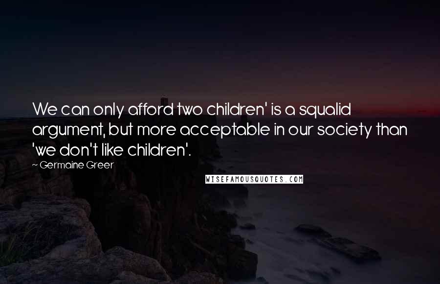 Germaine Greer Quotes: We can only afford two children' is a squalid argument, but more acceptable in our society than 'we don't like children'.