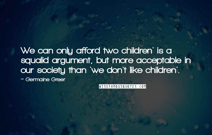 Germaine Greer Quotes: We can only afford two children' is a squalid argument, but more acceptable in our society than 'we don't like children'.