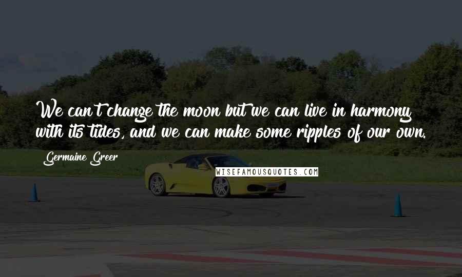 Germaine Greer Quotes: We can't change the moon but we can live in harmony with its tides, and we can make some ripples of our own.