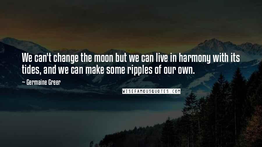 Germaine Greer Quotes: We can't change the moon but we can live in harmony with its tides, and we can make some ripples of our own.