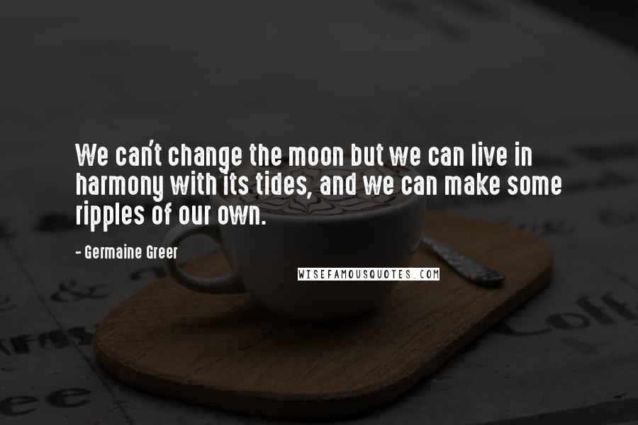 Germaine Greer Quotes: We can't change the moon but we can live in harmony with its tides, and we can make some ripples of our own.