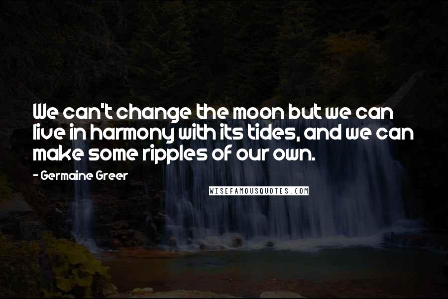 Germaine Greer Quotes: We can't change the moon but we can live in harmony with its tides, and we can make some ripples of our own.