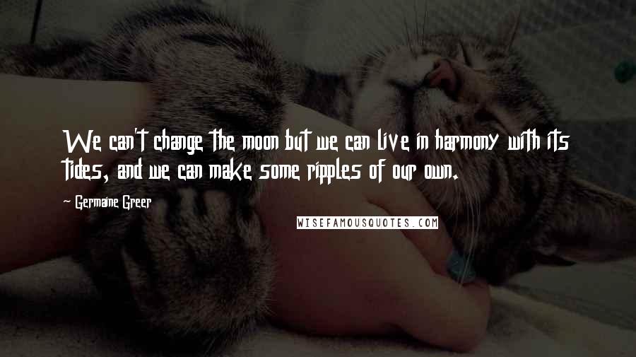 Germaine Greer Quotes: We can't change the moon but we can live in harmony with its tides, and we can make some ripples of our own.