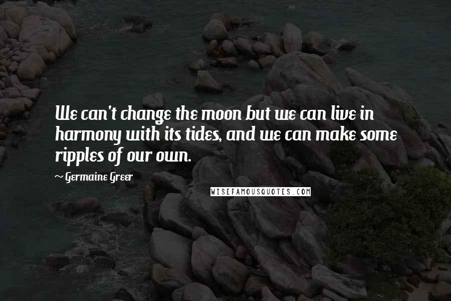 Germaine Greer Quotes: We can't change the moon but we can live in harmony with its tides, and we can make some ripples of our own.