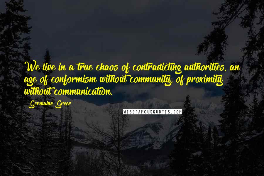 Germaine Greer Quotes: We live in a true chaos of contradicting authorities, an age of conformism without community, of proximity without communication.