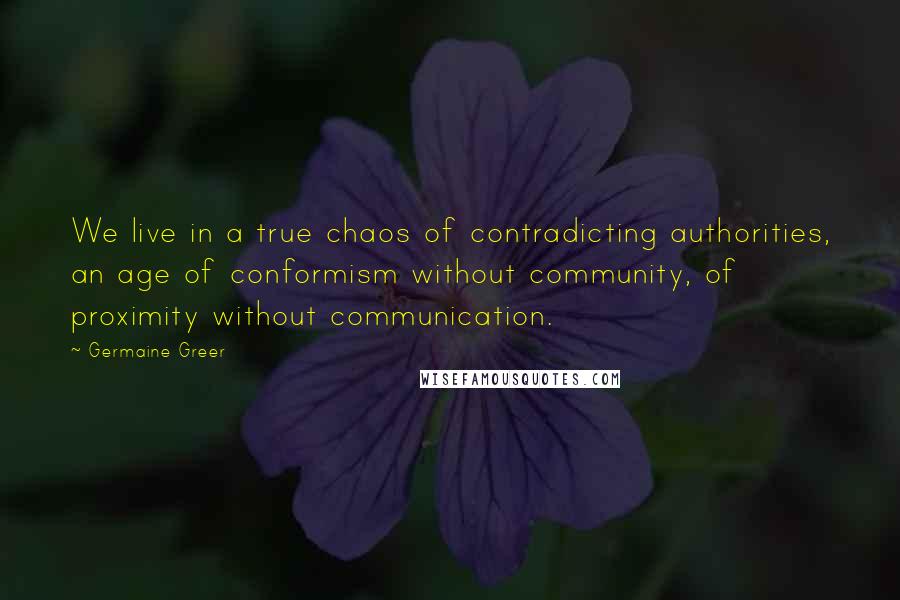 Germaine Greer Quotes: We live in a true chaos of contradicting authorities, an age of conformism without community, of proximity without communication.