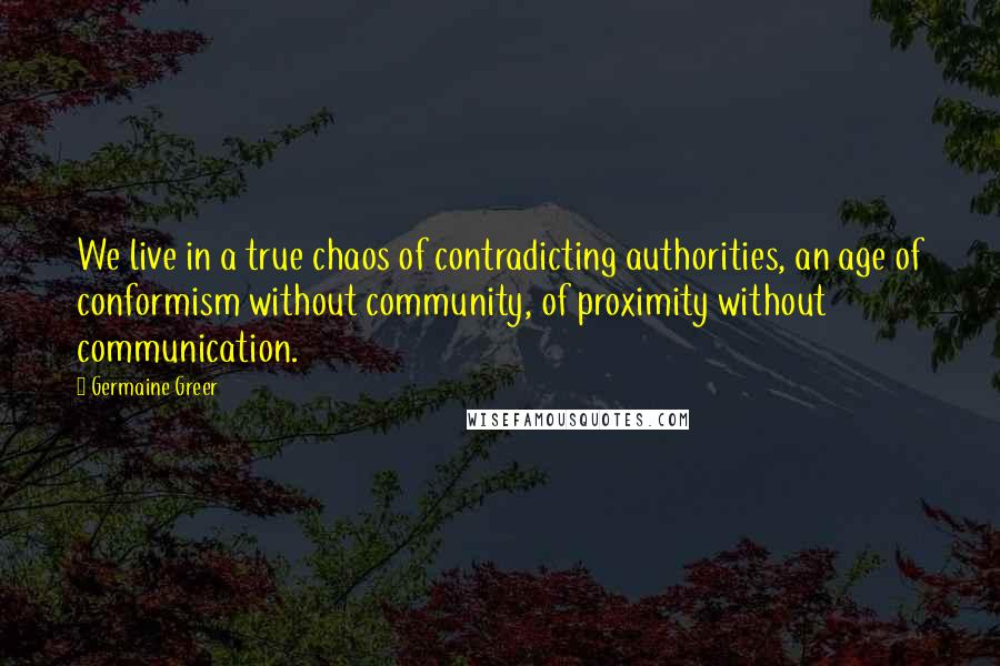 Germaine Greer Quotes: We live in a true chaos of contradicting authorities, an age of conformism without community, of proximity without communication.