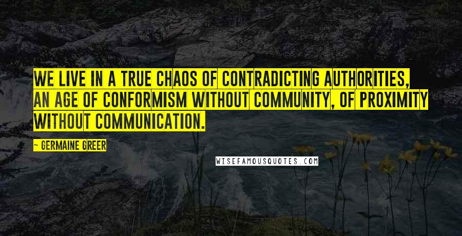 Germaine Greer Quotes: We live in a true chaos of contradicting authorities, an age of conformism without community, of proximity without communication.