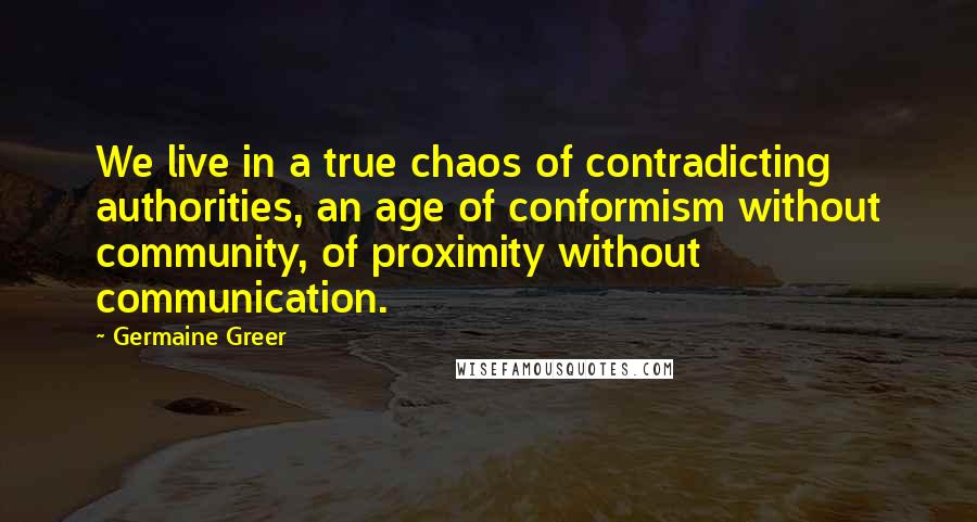 Germaine Greer Quotes: We live in a true chaos of contradicting authorities, an age of conformism without community, of proximity without communication.