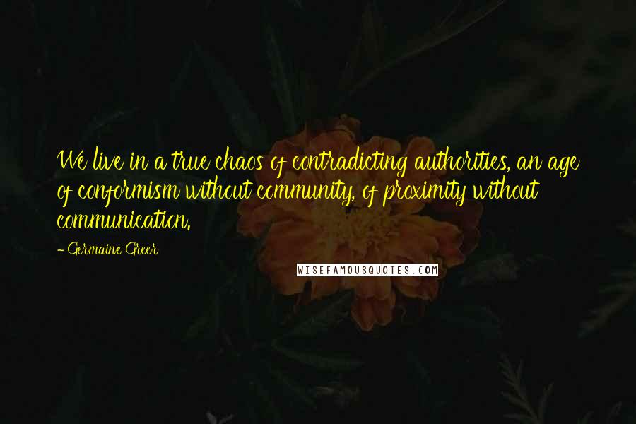 Germaine Greer Quotes: We live in a true chaos of contradicting authorities, an age of conformism without community, of proximity without communication.