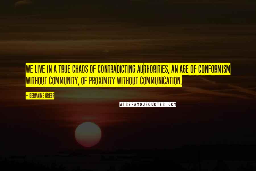 Germaine Greer Quotes: We live in a true chaos of contradicting authorities, an age of conformism without community, of proximity without communication.