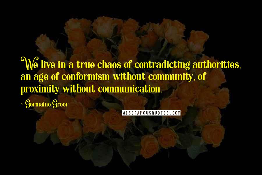 Germaine Greer Quotes: We live in a true chaos of contradicting authorities, an age of conformism without community, of proximity without communication.