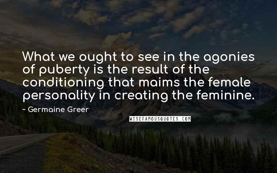 Germaine Greer Quotes: What we ought to see in the agonies of puberty is the result of the conditioning that maims the female personality in creating the feminine.