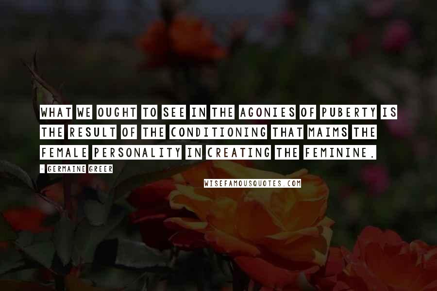 Germaine Greer Quotes: What we ought to see in the agonies of puberty is the result of the conditioning that maims the female personality in creating the feminine.