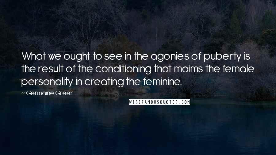 Germaine Greer Quotes: What we ought to see in the agonies of puberty is the result of the conditioning that maims the female personality in creating the feminine.