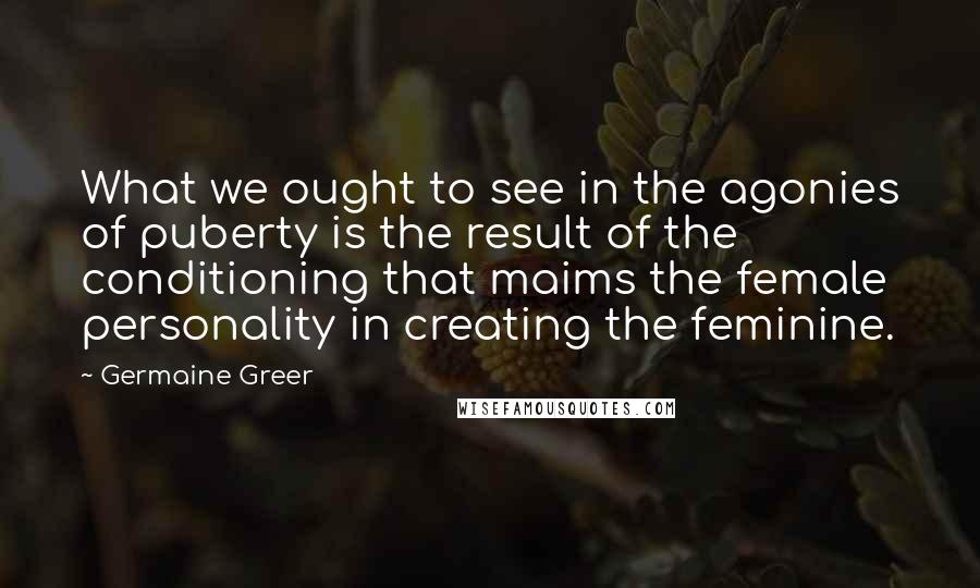 Germaine Greer Quotes: What we ought to see in the agonies of puberty is the result of the conditioning that maims the female personality in creating the feminine.