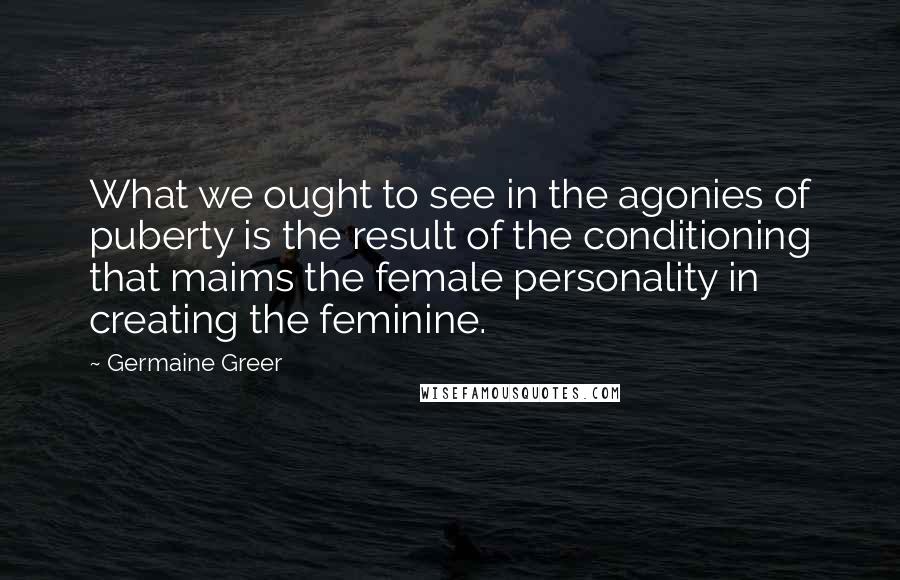 Germaine Greer Quotes: What we ought to see in the agonies of puberty is the result of the conditioning that maims the female personality in creating the feminine.