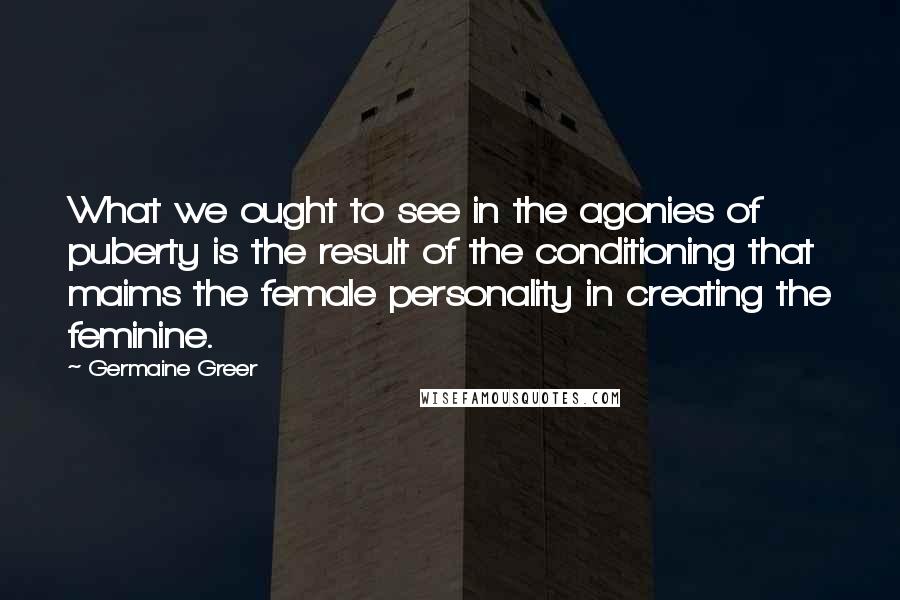 Germaine Greer Quotes: What we ought to see in the agonies of puberty is the result of the conditioning that maims the female personality in creating the feminine.