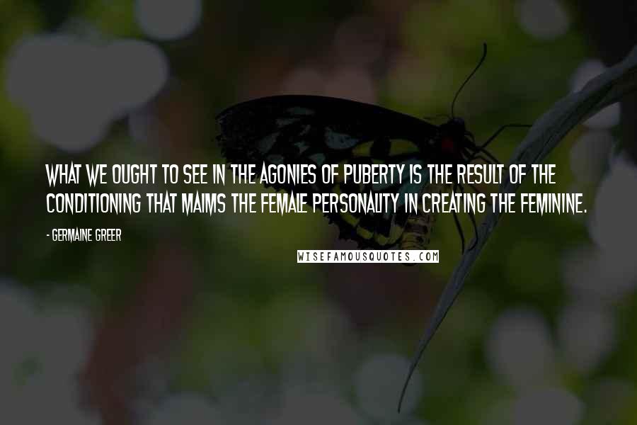 Germaine Greer Quotes: What we ought to see in the agonies of puberty is the result of the conditioning that maims the female personality in creating the feminine.