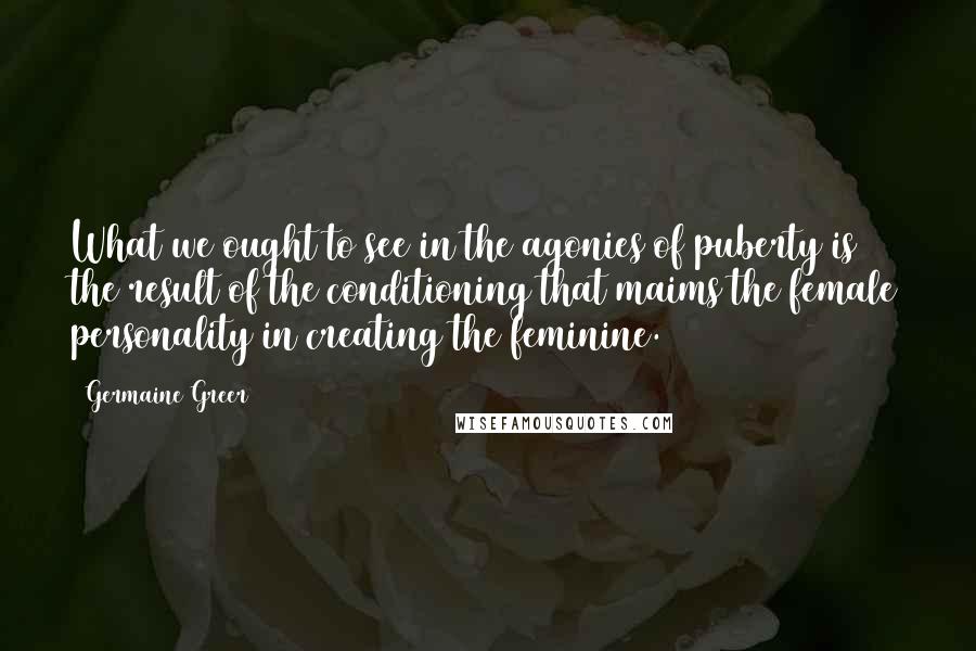 Germaine Greer Quotes: What we ought to see in the agonies of puberty is the result of the conditioning that maims the female personality in creating the feminine.