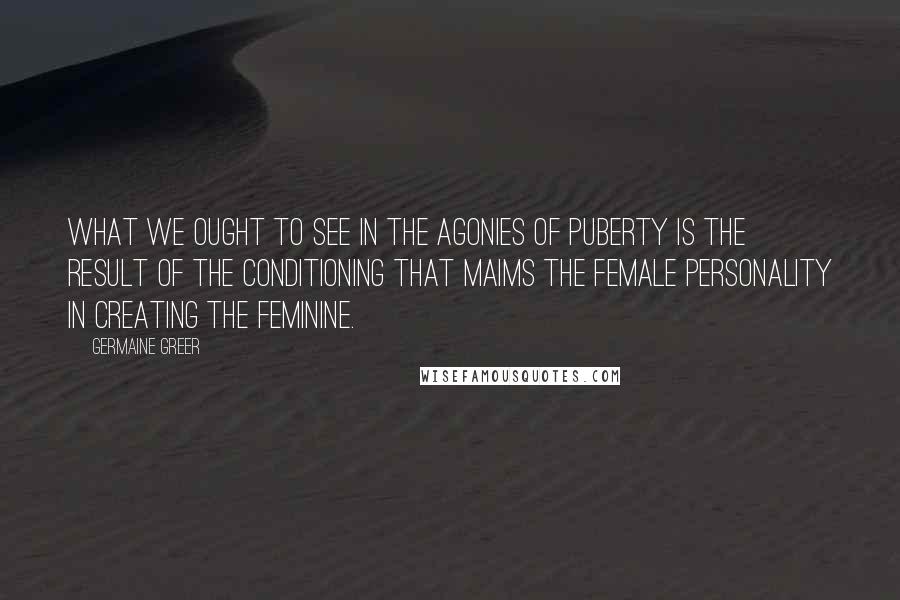 Germaine Greer Quotes: What we ought to see in the agonies of puberty is the result of the conditioning that maims the female personality in creating the feminine.