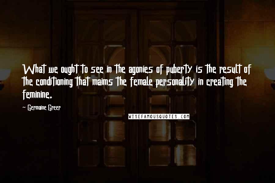 Germaine Greer Quotes: What we ought to see in the agonies of puberty is the result of the conditioning that maims the female personality in creating the feminine.