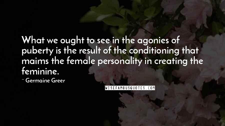 Germaine Greer Quotes: What we ought to see in the agonies of puberty is the result of the conditioning that maims the female personality in creating the feminine.