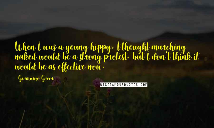 Germaine Greer Quotes: When I was a young hippy, I thought marching naked would be a strong protest, but I don't think it would be as effective now.