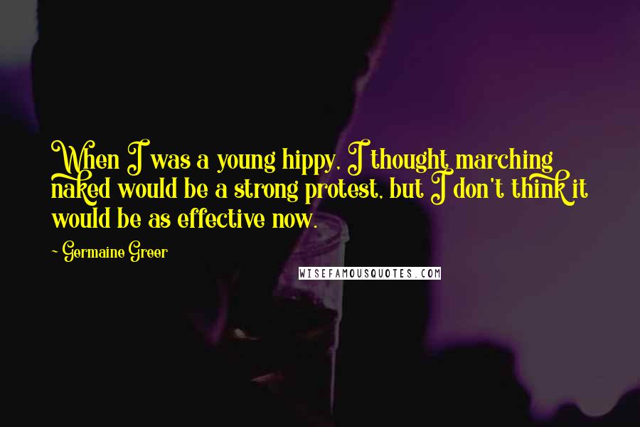 Germaine Greer Quotes: When I was a young hippy, I thought marching naked would be a strong protest, but I don't think it would be as effective now.