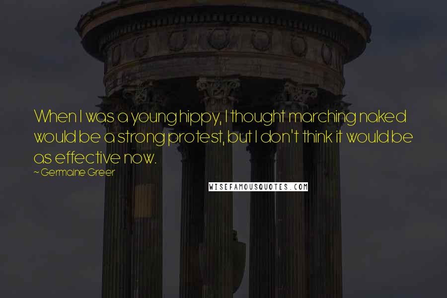 Germaine Greer Quotes: When I was a young hippy, I thought marching naked would be a strong protest, but I don't think it would be as effective now.