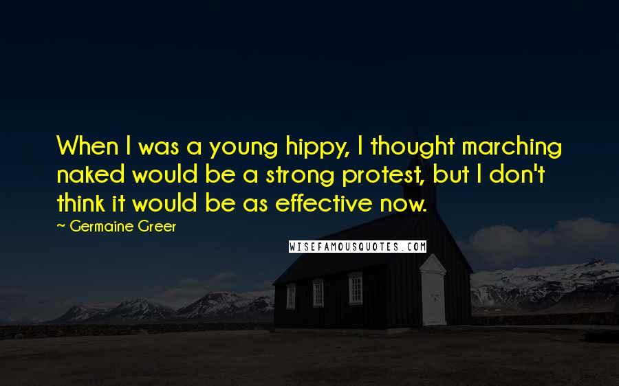 Germaine Greer Quotes: When I was a young hippy, I thought marching naked would be a strong protest, but I don't think it would be as effective now.