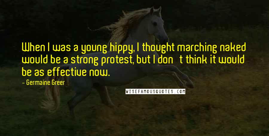 Germaine Greer Quotes: When I was a young hippy, I thought marching naked would be a strong protest, but I don't think it would be as effective now.