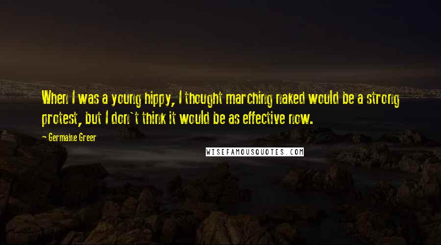 Germaine Greer Quotes: When I was a young hippy, I thought marching naked would be a strong protest, but I don't think it would be as effective now.