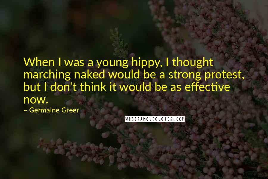 Germaine Greer Quotes: When I was a young hippy, I thought marching naked would be a strong protest, but I don't think it would be as effective now.