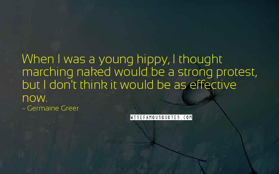 Germaine Greer Quotes: When I was a young hippy, I thought marching naked would be a strong protest, but I don't think it would be as effective now.