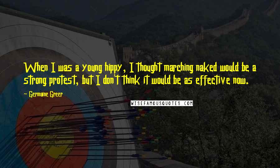 Germaine Greer Quotes: When I was a young hippy, I thought marching naked would be a strong protest, but I don't think it would be as effective now.