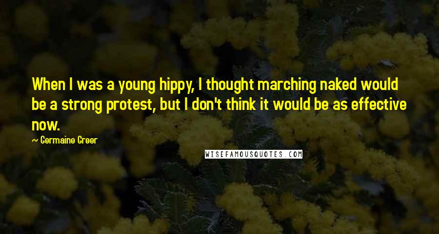 Germaine Greer Quotes: When I was a young hippy, I thought marching naked would be a strong protest, but I don't think it would be as effective now.
